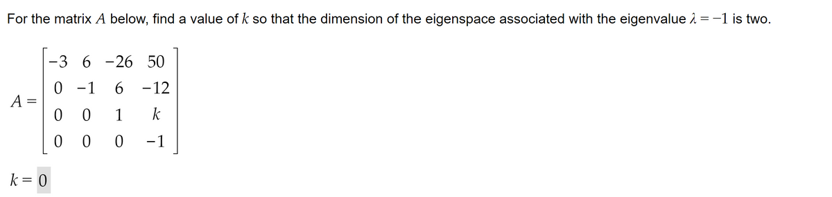 For the matrix A below, find a value of k so that the dimension of the eigenspace associated with the eigenvalue = -1 is two.
A =
k = 0
-3 6-26 50
0 -1 6-12
0
0
1 k
000 −1