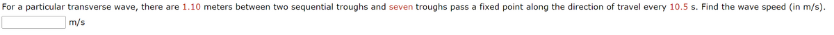 For a particular transverse wave, there are 1.10 meters between two sequential troughs and seven troughs pass a fixed point along the direction of travel every 10.5 s. Find the wave speed (in m/s).
m/s