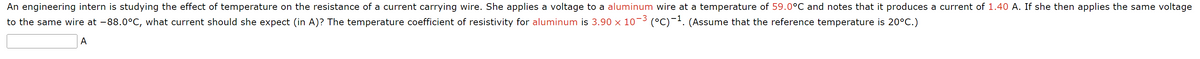 An engineering intern is studying the effect of temperature on the resistance of a current carrying wire. She applies a voltage to a aluminum wire at a temperature of 59.0°C and notes that it produces a current of 1.40 A. If she then applies the same voltage
to the same wire at -88.0°C, what current should she expect (in A)? The temperature coefficient of resistivity for aluminum is 3.90 x 10−³ (°C)-¹. (Assume that the reference temperature is 20°C.)
A