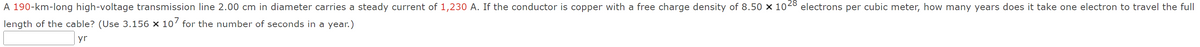 A 190-km-long high-voltage transmission line 2.00 cm in diameter carries a steady current of 1,230 A. If the conductor is copper with a free charge density of 8.50 × 1028 electrons per cubic meter, how many years does it take one electron to travel the full
length of the cable? (Use 3.156 × 107 for the number of seconds in a year.)
yr