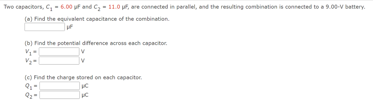 Two capacitors, C₁
= 6.00 μF and C₂ = 11.0 µF, are connected in parallel, and the resulting combination is connected to a 9.00-V battery.
(a) Find the equivalent capacitance of the combination.
μF
(b) Find the potential difference across each capacitor.
V₁ =
V₂ =
V
(c) Find the charge stored on each capacitor.
Q1
μC
92
=
μC