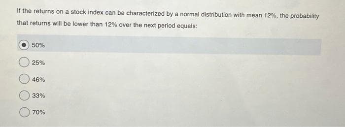 If the returns on a stock index can be characterized by a normal distribution with mean 12%, the probability
that returns will be lower than 12% over the next period equals:
50%
25%
46%
33%
70%