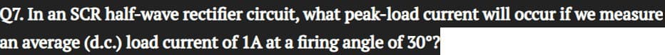 Q7. In an SCR half-wave rectifier circuit, what peak-load current will occur if we measure
an average (d.c.) load current of 1A at a firing angle of 30°?
