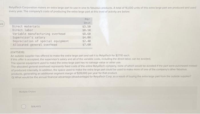 2:14
RelyaTech Corporation makes an extra large part to use in one its fabulous products. A total of 16,000 units of this extra large part are produced and used
every year. The company's costs of producing the extra large part at this level of activity are below:
Direct materials
Direct labor
Variable manufacturing overhead
Supervisor's salary
Depreciation of special equipment
Allocated general overhead
(ID#75838)
An outside supplier has offered to make the extra large part and sell it to RelyaTech for $2710 each.
If this offer is accepted, the supervisor's salary and all of the variable costs, including the direct labor, can be avoided.
Per
Unit
$3.50
$8.10
$8.60
$4.00
$2.40
$7.60
The special equipment used to make the extra large part has no salvage value or other use.
The allocated general overhead represents fixed costs of the entire RelyaTech company, none of which would be avoided if the part v
chased instead
of produced internally. In addition, the space used to make the extra large part could be used to make more of one of the company's other fabulous
products, generating an additional segment margin of $28,000 per year for that product
a) What would be the annual financial advantage (disadvantage) for RelyaTech Corp, as a result of buying the extra large part from the outside supplier?
Multiple Choice
$18.400)