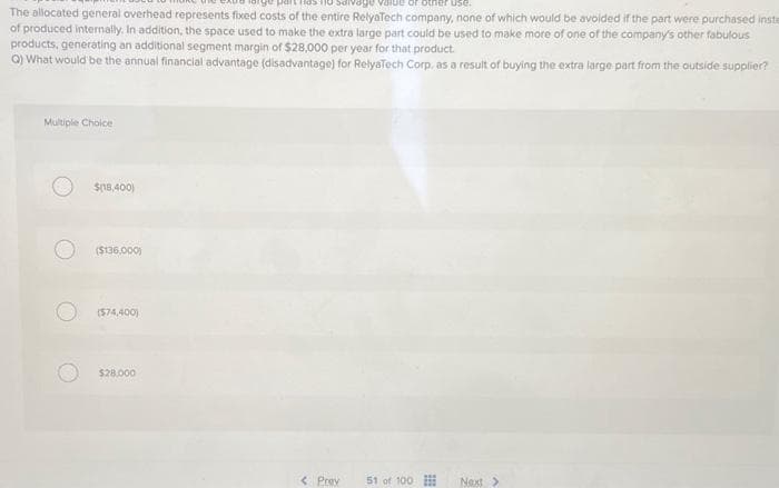 pant
ge value or other use.
The allocated general overhead represents fixed costs of the entire RelyaTech company, none of which would be avoided if the part were purchased inste
of produced internally. In addition, the space used to make the extra large part could be used to make more of one of the company's other fabulous
products, generating an additional segment margin of $28,000 per year for that product.
Q) What would be the annual financial advantage (disadvantage) for RelyaTech Corp, as a result of buying the extra large part from the outside supplier?
Multiple Choice
$(18,400)
($136,000)
($74,400)
$28.000
< Prev
51 of 100
Next >
