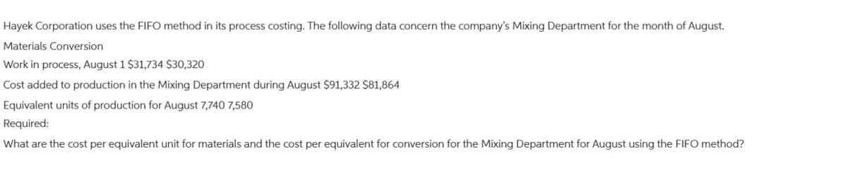 Hayek Corporation uses the FIFO method in its process costing. The following data concern the company's Mixing Department for the month of August.
Materials Conversion
Work in process, August 1 $31,734 $30,320
Cost added to production in the Mixing Department during August $91,332 $81,864
Equivalent units of production for August 7,740 7,580
Required:
What are the cost per equivalent unit for materials and the cost per equivalent for conversion for the Mixing Department for August using the FIFO method?