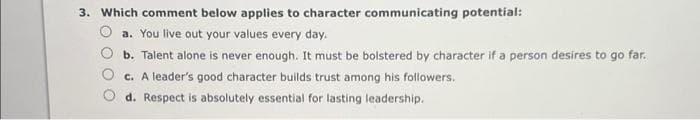 3. Which comment below applies to character communicating potential:
a. You live out your values every day.
b. Talent alone is never enough. It must be bolstered by character if a person desires to go far.
c. A leader's good character builds trust among his followers.
d. Respect is absolutely essential for lasting leadership.