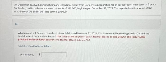 On December 31, 2024, Sunland Company leased machinery from Carla Vista Corporation for an agreed-upon lease term of 3 years.
Sunland agreed to make annual lease payments of $19,000, beginning on December 31, 2024. The expected residual value of the
machinery at the end of the lease term is $10,000.
(a)
What amount will Sunland record as its lease liability on December 31, 2024, if its incremental borrowing rate is 10% and the
implicit rate of the lease is unknown? (For calculation purposes, use 5 decimal places as displayed in the factor table
provided and round final answer to 0 decimal places, e.g. 5,275.)
Click here to view factor tables.
Lease liability
$