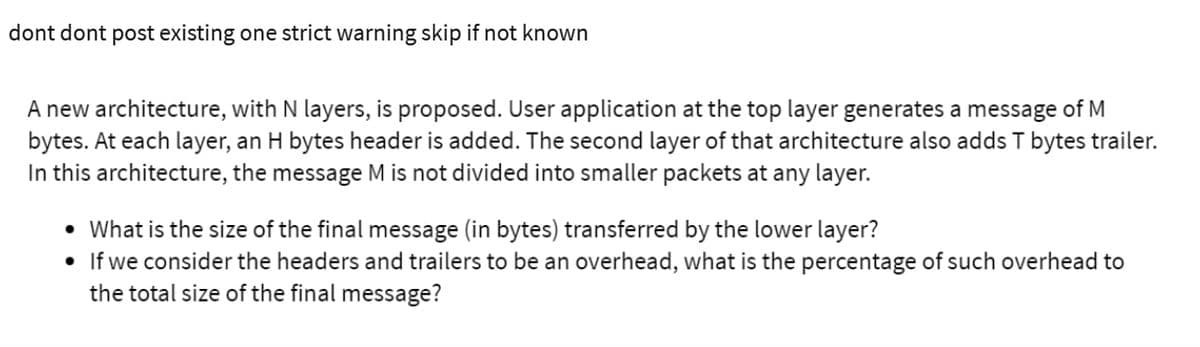 dont dont post existing one strict warning skip if not known
A new architecture, with N layers, is proposed. User application at the top layer generates a message of M
bytes. At each layer, an H bytes header is added. The second layer of that architecture also adds T bytes trailer.
In this architecture, the message M is not divided into smaller packets at any layer.
• What is the size of the final message (in bytes) transferred by the lower layer?
• If we consider the headers and trailers to be an overhead, what is the percentage of such overhead to
the total size of the final message?