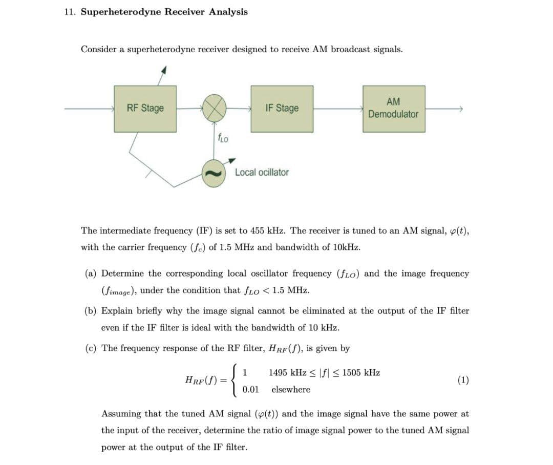 11. Superheterodyne Receiver Analysis
Consider a superheterodyne receiver designed to receive AM broadcast signals.
RF Stage
fLO
Local ocillator
IF Stage
The intermediate frequency (IF) is set to 455 kHz. The receiver is tuned to an AM signal, (t),
with the carrier frequency (fe) of 1.5 MHz and bandwidth of 10kHz.
(a) Determine the corresponding local oscillator frequency (fLo) and the image frequency
(fimage), under the condition that fLO < 1.5 MHz.
HRF(f) =
(b) Explain briefly why the image signal cannot be eliminated at the output of the IF filter
even if the IF filter is ideal with the bandwidth of 10 kHz.
(c) The frequency response of the RF filter, HRF (f), is given by
{
1
AM
Demodulator
0.01
1495 kHz≤ f ≤ 1505 kHz
elsewhere
(1)
Assuming that the tuned AM signal (p(t)) and the image signal have the same power at
the input of the receiver, determine the ratio of image signal power to the tuned AM signal
power at the output of the IF filter.