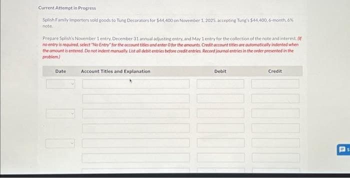 Current Attempt in Progress
Splish Family Importers sold goods to Tung Decorators for $44,400 on November 1, 2025, accepting Tung's $44.400, 6-month, 6%
note.
Prepare Splish's November 1 entry, December 31 annual adjusting entry, and May 1 entry for the collection of the note and interest. (f
no entry is required, select "No Entry for the account titles and enter 0 for the amounts. Credit account titles are automatically indented when
the amount is entered. Do not indent manually. List all debit entries before credit entries. Record journal entries in the order presented in the
problem)
Date Account Titles and Explanation
Debit
Credit
1000
1000
Ps