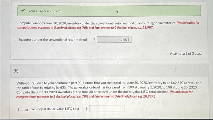 Your answer is correct.
Compute Ivanhoe's June 30, 2020, inventory under the conventional retail method of accounting for inventories. (Round ratios for
computational purposes to O decimal places, e.g. 78% and final answer to 0 decimal places, e.g. 28,987.)
(b)
Inventory under the conventional retail method
34036
Ending inventory at dollar-value LIFO cost $
Attempts: 1 of 3 used
Without prejudice to your solution to part (a), assume that you computed the June 30, 2020, inventory to be $62,640 at retail and
the ratio of cost to retail to be 63%. The general price level has increased from 100 at January 1, 2020, to 108 at June 30, 2020.
Compute the June 30, 2020, inventory at the June 30 price level under the dollar-value LIFO retail method. (Round ratios for
computational purposes to 2 decimal places, e.g. 78% and final answer to O decimal places, e.g. 28,987.)