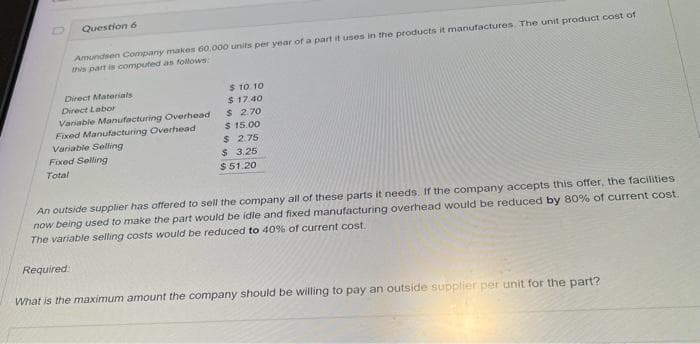 Question 6
Amundsen Company makes 60,000 units per year of a part it uses in the products it manufactures. The unit product cost of
this part is computed as follows:
Direct Materials
Direct Labor
Variable Manufacturing Overhead
Fixed Manufacturing Overhead
Variable Selling
Fixed Selling
Total
$ 10.10
$17.40
$ 2.70
$15.00
$ 2.75
$ 3.25
$51.20
An outside supplier has offered to sell the company all of these parts it needs. If the company accepts this offer, the facilities
now being used to make the part would be idle and fixed manufacturing overhead would be reduced by 80% of current cost.
The variable selling costs would be reduced to 40% of current cost.
Required:
What is the maximum amount the company should be willing to pay an outside supplier per unit for the part?