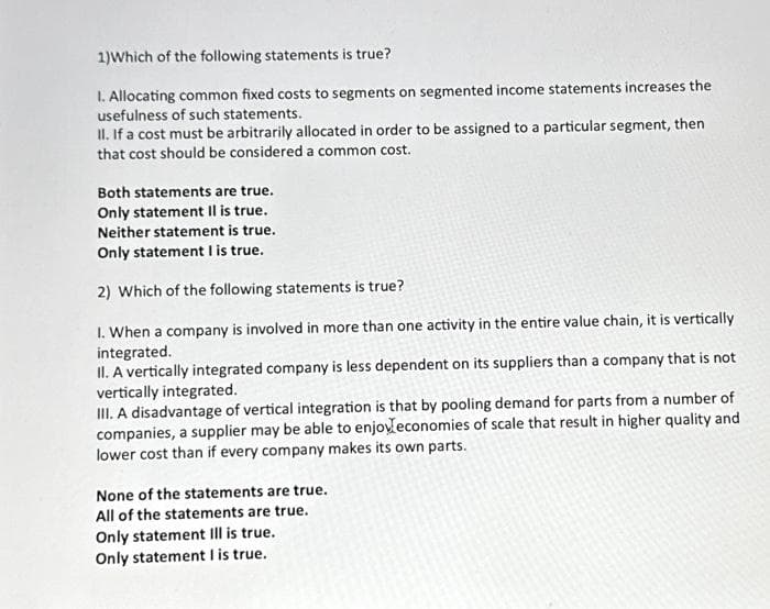 1) Which of the following statements is true?
I. Allocating common fixed costs to segments on segmented income statements increases the
usefulness of such statements.
II. If a cost must be arbitrarily allocated in order to be assigned to a particular segment, then
that cost should be considered a common cost.
Both statements are true.
Only statement il is true.
Neither statement is true.
Only statement I is true.
2) Which of the following statements is true?
1. When a company is involved in more than one activity in the entire value chain, it is vertically
integrated.
II. A vertically integrated company is less dependent on its suppliers than a company that is not
vertically integrated.
III. A disadvantage of vertical integration is that by pooling demand for parts from a number of
companies, a supplier may be able to enjoyeconomies of scale that result in higher quality and
lower cost than if every company makes its own parts.
None of the statements are true.
All of the statements are true.
Only statement Ill is true.
Only statement I is true.