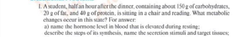 1. A student, halfan hour after the dinner, containing about 150 g of carbohydrates,
20 g of fat, and 40 g of protein, is sitting in a chair and reading. What metabolic
changes occur in this state? For answer:
a) name the hormone level in blood that is elevated during resting:
describe the steps of its synthesis, name the secretion stimuli and target tissues;
