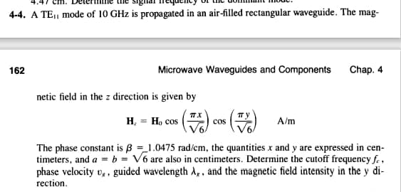 4-4. A TE₁ mode of 10 GHz is propagated in an air-filled rectangular waveguide. The mag-
162
Microwave Waveguides and Components Chap. 4
netic field in the z direction is given by
X
H, = H, cos (7) c
COS
A/m
The phase constant is ß1.0475 rad/cm, the quantities x and y are expressed in cen-
timeters, and a = b = V6 are also in centimeters. Determine the cutoff frequency fe,
phase velocity v,, guided wavelength A,, and the magnetic field intensity in the y di-
rection.