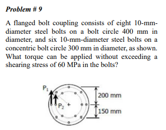 Problem # 9
A flanged bolt coupling consists of eight 10-mm-
diameter steel bolts on a bolt circle 400 mm in
diameter, and six 10-mm-diameter steel bolts on a
concentric bolt circle 300 mm in diameter, as shown.
What torque can be applied without exceeding a
shearing stress of 60 MPa in the bolts?
200 mm
[150 mm