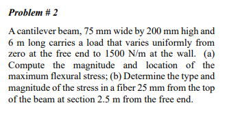 Problem # 2
A cantilever beam, 75 mm wide by 200 mm high and
6 m long carries a load that varies uniformly from
zero at the free end to 1500 N/m at the wall. (a)
Compute the magnitude and location of the
maximum flexural stress; (b) Determine the type and
magnitude of the stress in a fiber 25 mm from the top
of the beam at section 2.5 m from the free end.