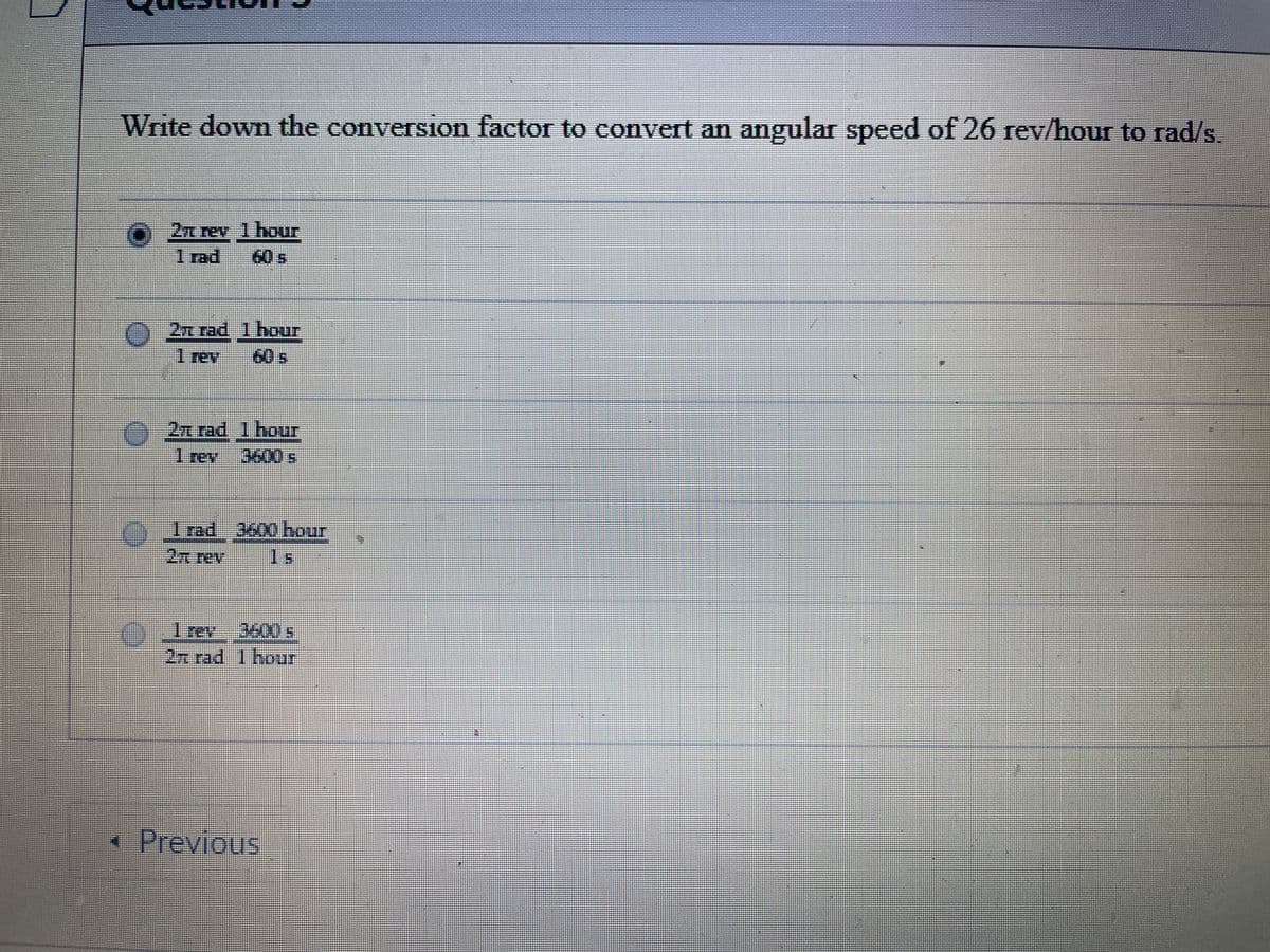 Write down the conversion factor to convert an angular speed of 26 rev/hour to rad/s.
2n rev 1hour
1 rad
60s
A 2z rad1 hour
1 rev
60s
2n rad 1hour
Trev
3600s
%3D
01rad 3600 hour
2n rev
1s
27 rad 1hour
•Previous
