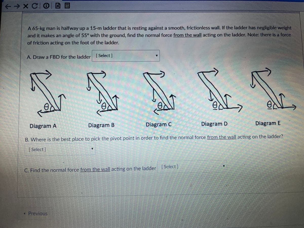 <→X CO||
国
A 65-kg man is halfway up a 15-m ladder that is resting against a smooth, frictionless wall. If the ladder has negligible weight
and it makes an angle of 55° with the ground, find the normal force from the wall acting on the ladder. Note: there is a force
of friction acting on the foot of the ladder.
A. Draw a FBD for the ladder [Select ]
Diagram A
Diagram B
Diagram C
Diagram D
Diagram E
B. Where is the best place to pick the pivot point in order to find the normal force from the wall acting on the ladder?
[ Select]
C. Find the normal force from the wall acting on the ladder [ Sclect]
« Previous
