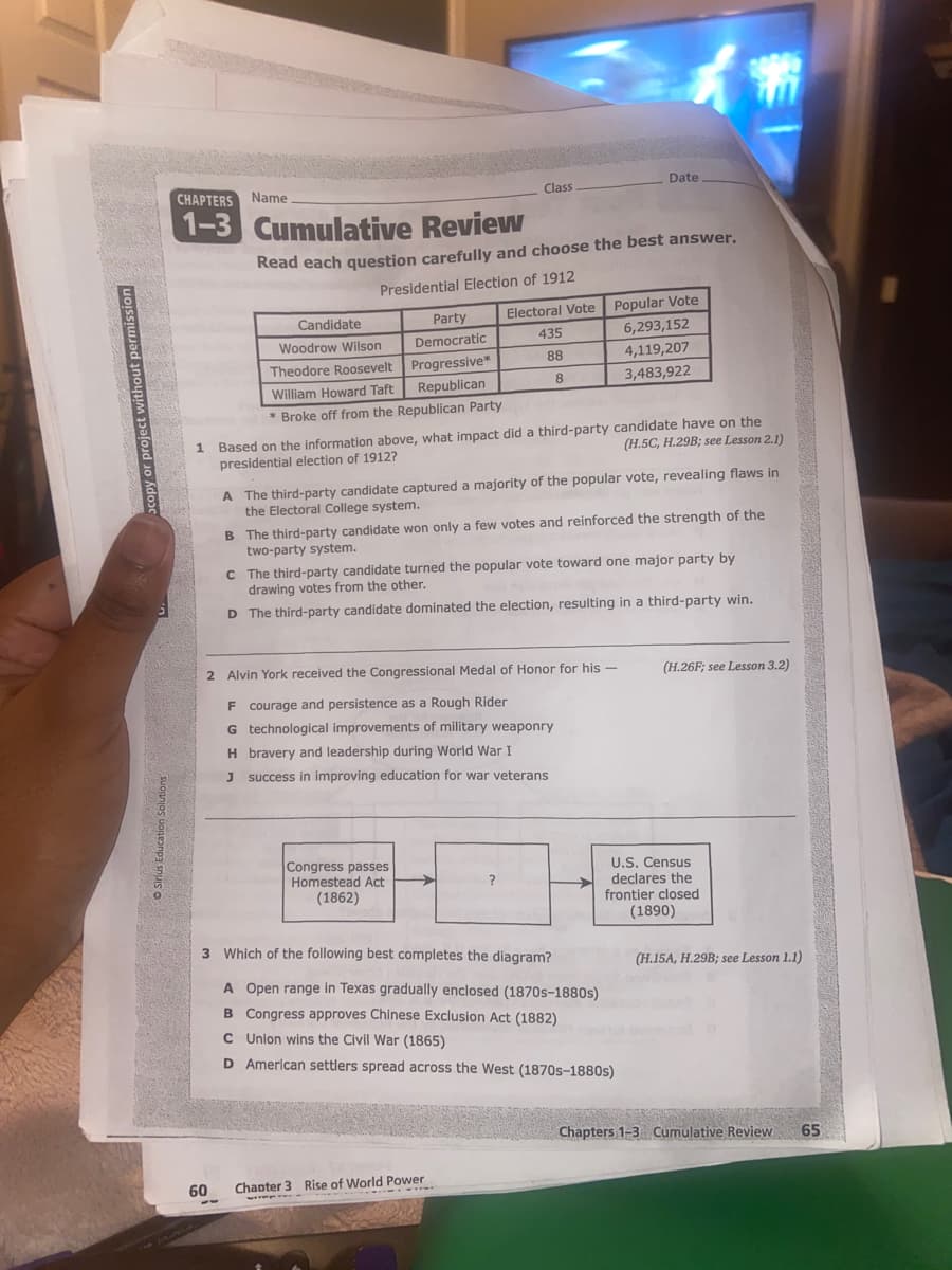 Sirius Education Solutions
CHAPTERS Name
1-3
60
Cumulative Review
Read each question carefully and choose the best answer.
Presidential Election of 1912
Candidate
Woodrow Wilson
Theodore Roosevelt
William Howard Taft
* Broke off from the Republican Party
--
Party
Democratic
Progressive*
Republican
1 Based on the information above, what impact did a third-party candidate have on the
(H.5C, H.29B; see Lesson 2.1)
presidential election of 1912?
Congress passes
Homestead Act
(1862)
Class
2 Alvin York received the Congressional Medal of Honor for his -
F courage and persistence as a Rough Rider
G technological improvements of military weaponry
H bravery and leadership during World War I
J success in improving education for war veterans
A
The third-party candidate captured a majority of the popular vote, revealing flaws in
the Electoral College system.
B The third-party candidate won only a few votes and reinforced the strength of the
two-party system.
Electoral Vote
435
88
8
C
The third-party candidate turned the popular vote toward one major party by
drawing votes from the other.
D The third-party candidate dominated the election, resulting in a third-party win.
>
.....
Chapter 3 Rise of World Power
VIIME
Date
Popular Vote
6,293,152
4,119,207
3,483,922
?
3 Which of the following best completes the diagram?
A Open range in Texas gradually enclosed (1870s-1880s)
B Congress approves Chinese Exclusion Act (1882)
C Union wins the Civil War (1865)
D American settlers spread across the West (1870s-1880s)
(H.26F; see Lesson 3.2)
U.S. Census
declares the
frontier closed
(1890)
(H.15A, H.29B; see Lesson 1.1)
Chapters 1-3 Cumulative Review 65