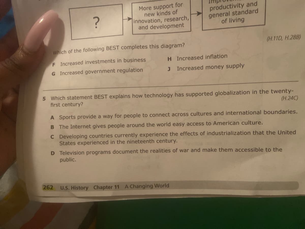 ?
More support for
new kinds of
innovation, research,
and development
Which of the following BEST completes this diagram?
F Increased investments in business
G Increased government regulation
262
productivity and
general standard
of living
H Increased inflation
J Increased money supply
5 Which statement BEST explains how technology has supported globalization in the twenty-
first century?
(H.24C)
(H.11D, H.28B)
A Sports provide a way for people to connect across cultures and international boundaries.
B The Internet gives people around the world easy access to American culture.
C Developing countries currently experience the effects of industrialization that the United
States experienced in the nineteenth century.
D Television programs document the realities of war and make them accessible to the
public.
U.S. History Chapter 11 A Changing World