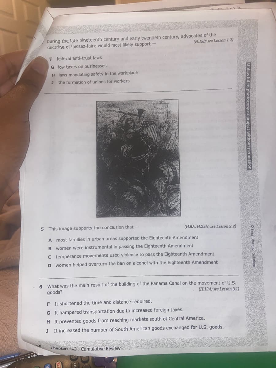 10
M
During the late nineteenth century and early twentieth century, advocates of the
doctrine of laissez-faire would most likely support.
(H.15B; see Lesson 1.2)
F federal anti-trust laws
G
low taxes on businesses
H laws mandating safety in the workplace
J the formation of unions for workers
NAME OF GO
base
HUMANITY
TERVENCE
LEAGUE
BRANDY
(H.6A, H.29H; see Lesson 2.2)
5 This image supports the conclusion that -
A most families in urban areas supported the Eighteenth Amendment
B
women were instrumental in passing the Eighteenth Amendment
C temperance movements used violence to pass the Eighteenth Amendment
women helped overturn the ban on alcohol with the Eighteenth Amendment
D
Chapters 1-3 Cumulative Review
6 What was the main result of the building of the Panama Canal on the movement of U.S.
goods?
(H.12A; see Lesson 3.1)
F It shortened the time and distance required.
G It hampered transportation due to increased foreign taxes.
H It prevented goods from reaching markets south of Central America.
J
It increased the number of South American goods exchanged for U.S. goods.
Unlawful to photocopy or project without
223321