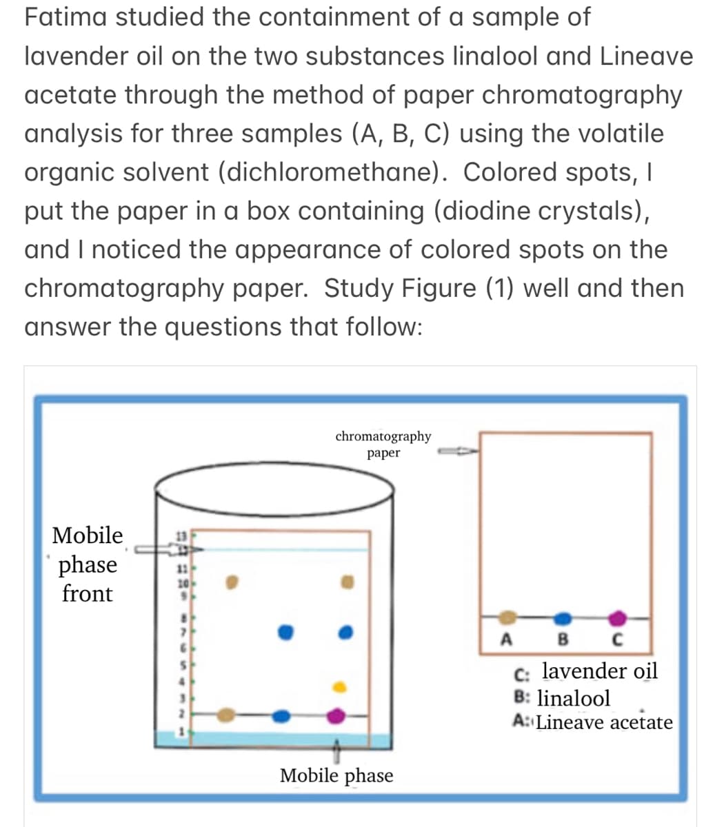 Fatima studied the containment of a sample of
lavender oil on the two substances linalool and Lineave
acetate through the method of paper chromatography
analysis for three samples (A, B, C) using the volatile
organic solvent (dichloromethane). Colored spots, I
put the paper in a box containing (diodine crystals),
and I noticed the appearance of colored spots on the
chromatography paper. Study Figure (1) well and then
answer the questions that follow:
chromatography
раper
Mobile
13
phase
front
11
10
A B
C: lavender oil
B: linalool
A: Lineave acetate
Mobile phase
