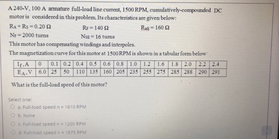 A 240-V, 100 A armature full-load line current, 1500 RPM, cumulatively-compounded DC
motor is considered in this problem. Its characteristics are given below:
RA +Rs = 0.20N
RF = 140 N
Radj = 160 Q
%3D
NF = 2000 turns
NSE= 16 turns
%3D
This motor has compensating windings and interpoles.
The magnetization curve for this motor at 1500RPM is shown in a tabular form below
0.1 0.2 | 0.4
If, A
EA.V 6.0| 25 | 50 | 110 135 | 160 | 205 | 235 | 255 | 275
0.5 0.6 | 0.8 | 1.0 | 1.2
1.8 2.0
285 288
1.6
2.2 2.4
290 291
What is the full-1load speed of this motor?
Select one:
O a. Full-load speed n = 1610 RPM
O b. None
O c. Full-load speed n = 1200 RPM
O d. Full-load speed n = 1875 RPM
