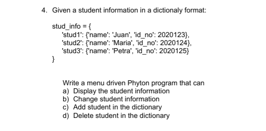4. Given a student information in a dictionaly format:
stud_info = {
'stud1': {'name': 'Juan', 'id_no': 2020123},
'stud2': {'name': 'Maria', 'id_no': 2020124),
'stud3': {'name': 'Petra', 'id_no': 2020125}
}
Write a menu driven Phyton program that can
a) Display the student information
b) Change student information
c) Add student in the dictionary
d) Delete student in the dictionary
