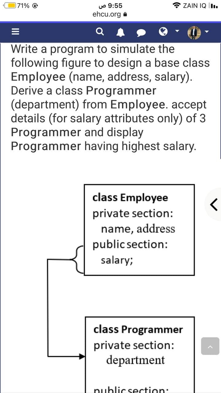 * ZAIN IQ l.
uo 9:55
ehcu.org a
71% O
Write a program to simulate the
following figure to design a base class
Employee (name, address, salary).
Derive a class Programmer
(department) from Employee. accept
details (for salary attributes only) of 3
Programmer and display
Programmer having highest salary.
class Employee
private section:
name, address
public section:
salary;
class Programmer
private section:
department
nublic section:
II
