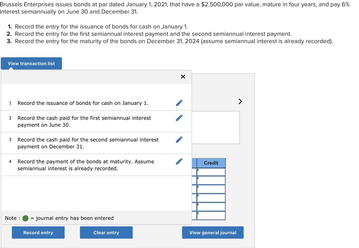 Brussels Enterprises issues bonds at par dated January 1, 2021, that have a $2,500,000 par value, mature in four years, and pay 6%
interest semiannually on June 30 and December 31.
1. Record the entry for the issuance of bonds for cash on January 1.
2. Record the entry for the first semiannual interest payment and the second semiannual interest payment.
3. Record the entry for the maturity of the bonds on December 31, 2024 (assume semiannual interest is already recorded).
View transaction list
1
2 Record the cash paid for the first semiannual interest
payment on June 30.
3
Record the issuance of bonds for cash on January 1.
4
Record the cash paid for the second semiannual interest
payment on December 31.
Record the payment of the bonds at maturity. Assume
semiannual interest is already recorded.
Note :
= = journal entry has been entered
Record entry
Clear entry
X
Credit
View general journal
>