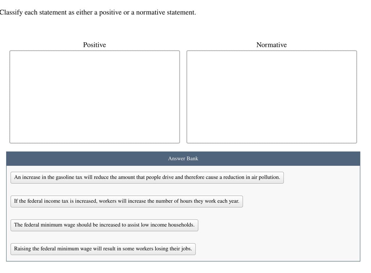 Classify each statement as either a positive or a normative statement.
Positive
Answer Bank
An increase in the gasoline tax will reduce the amount that people drive and therefore cause a reduction in air pollution.
If the federal income tax is increased, workers will increase the number of hours they work each year.
The federal minimum wage should be increased to assist low income households.
Normative
Raising the federal minimum wage will result in some workers losing their jobs.