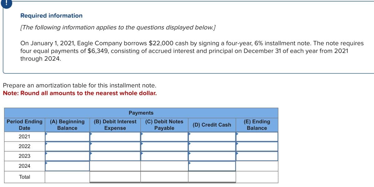 Required information
[The following information applies to the questions displayed below.]
On January 1, 2021, Eagle Company borrows $22,000 cash by signing a four-year, 6% installment note. The note requires
four equal payments of $6,349, consisting of accrued interest and principal on December 31 of each year from 2021
through 2024.
Prepare an amortization table for this installment note.
Note: Round all amounts to the nearest whole dollar.
Period Ending
Date
2021
2022
2023
2024
Total
Payments
(A) Beginning (B) Debit Interest (C) Debit Notes
Balance
Expense
Payable
(D) Credit Cash
(E) Ending
Balance