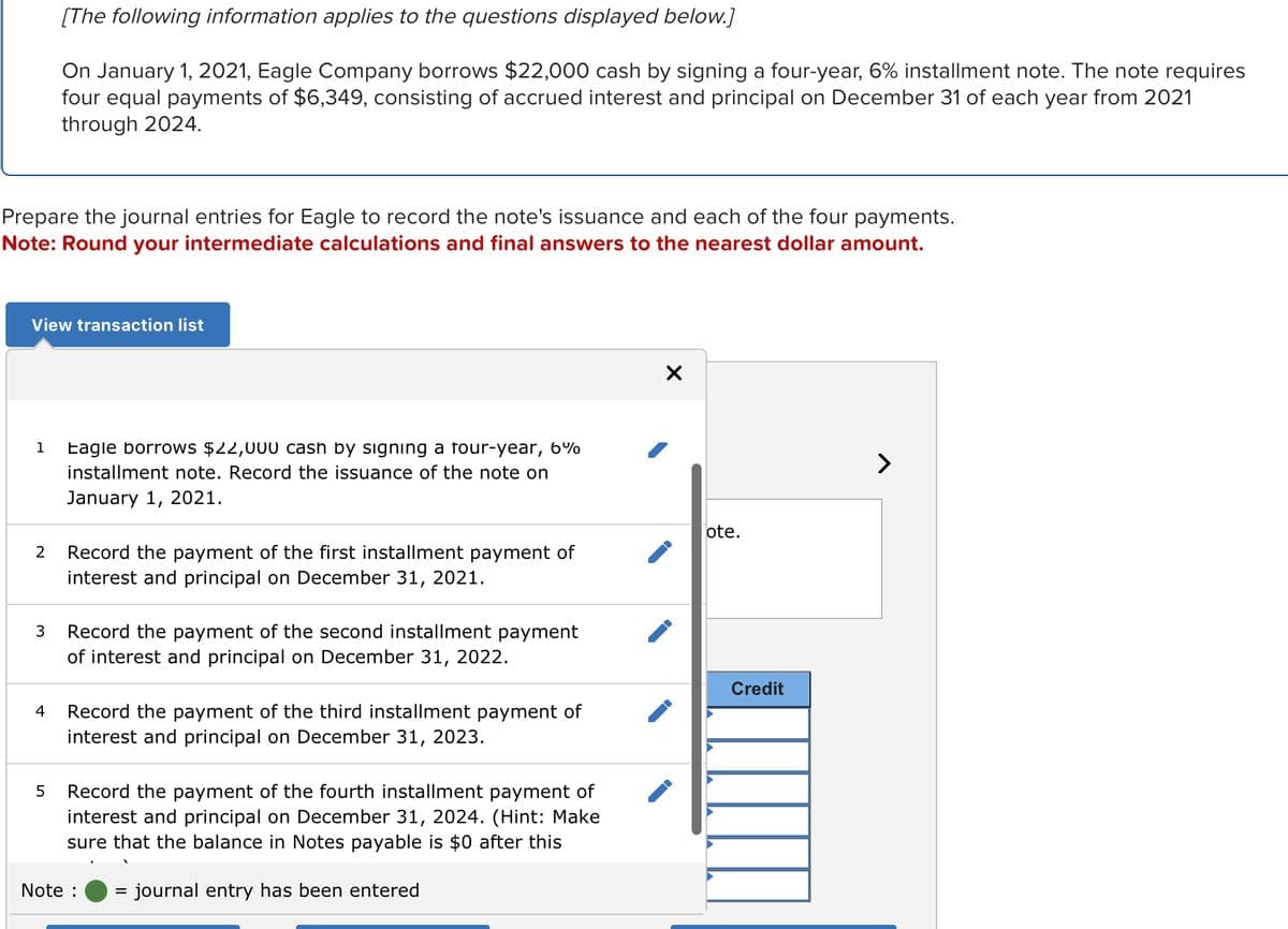 Prepare the journal entries for Eagle to record the note's issuance and each of the four payments.
Note: Round your intermediate calculations and final answers to the nearest dollar amount.
View transaction list
1
2
3
[The following information applies to the questions displayed below.]
On January 1, 2021, Eagle Company borrows $22,000 cash by signing a four-year, 6% installment note. The note requires
four equal payments of $6,349, consisting of accrued interest and principal on December 31 of each year from 2021
through 2024.
4
5
Eagle borrows $22,000 cash by signing a four-year, 6%
installment note. Record the issuance of the note on
January 1, 2021.
Record the payment of the first installment payment of
interest and principal on December 31, 2021.
Record the payment of the second installment payment
of interest and principal on December 31, 2022.
Record the payment of the third installment payment of
interest and principal on December 31, 2023.
Record the payment of the fourth installment payment of
interest and principal on December 31, 2024. (Hint: Make
sure that the balance in Notes payable is $0 after this
= journal entry has been entered
Note :
X
ote.
Credit
>