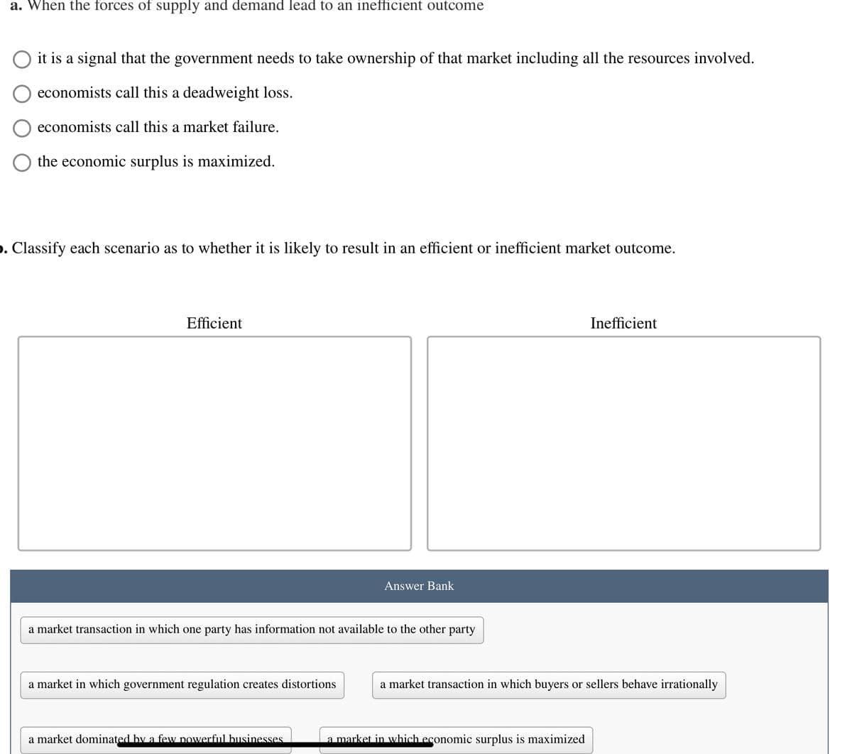 a. When the forces of supply and demand lead to an inefficient outcome
it is a signal that the government needs to take ownership of that market including all the resources involved.
economists call this a deadweight loss.
economists call this a market failure.
the economic surplus is maximized.
». Classify each scenario as to whether it is likely to result in an efficient or inefficient market outcome.
Efficient
a market transaction in which one party has information not available to the other party
a market in which government regulation creates distortions
Answer Bank
a market dominated by a few powerful businesses
Inefficient
a market transaction in which buyers or sellers behave irrationally
a market in which economic surplus is maximized