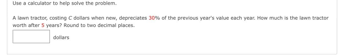 Use a calculator to help solve the problem.
A lawn tractor, costing C dollars when new, depreciates 30% of the previous year's value each year. How much is the lawn tractor
worth after 5 years? Round to two decimal places.
dollars