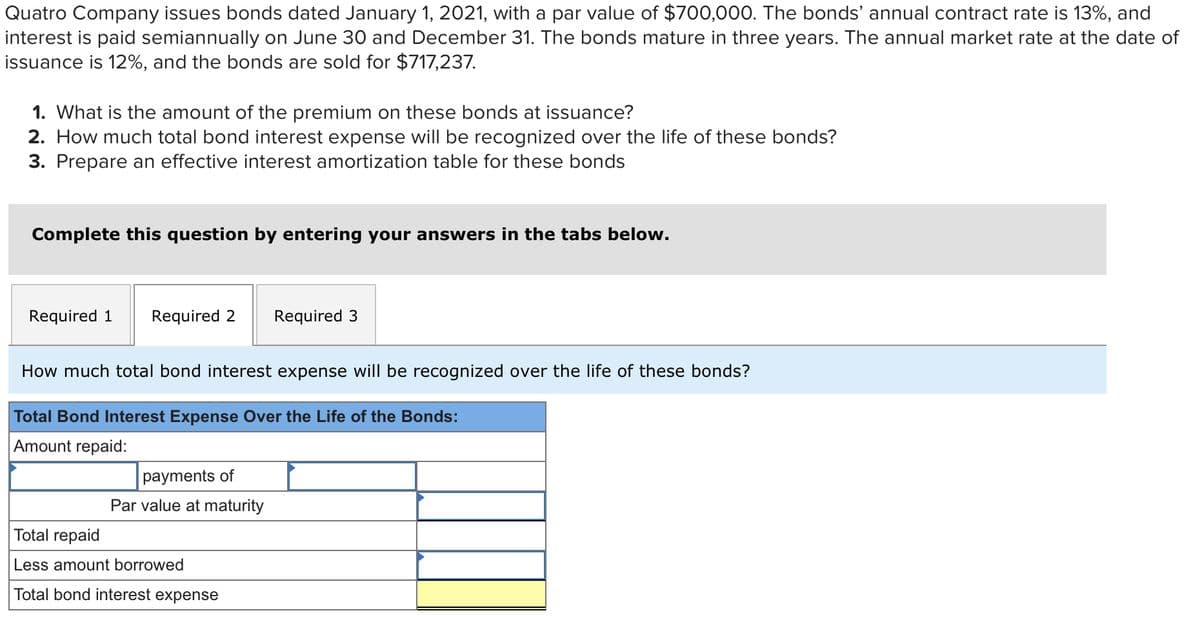 Quatro Company issues bonds dated January 1, 2021, with a par value of $700,000. The bonds' annual contract rate is 13%, and
interest is paid semiannually on June 30 and December 31. The bonds mature in three years. The annual market rate at the date of
issuance is 12%, and the bonds are sold for $717,237.
1. What is the amount of the premium on these bonds at issuance?
2. How much total bond interest expense will be recognized over the life of these bonds?
3. Prepare an effective interest amortization table for these bonds
Complete this question by entering your answers in the tabs below.
Required 1 Required 2 Required 3
How much total bond interest expense will be recognized over the life of these bonds?
Total Bond Interest Expense Over the Life of the Bonds:
Amount repaid:
payments of
Par value at maturity
Total repaid
Less amount
Total bond interest expense
wed