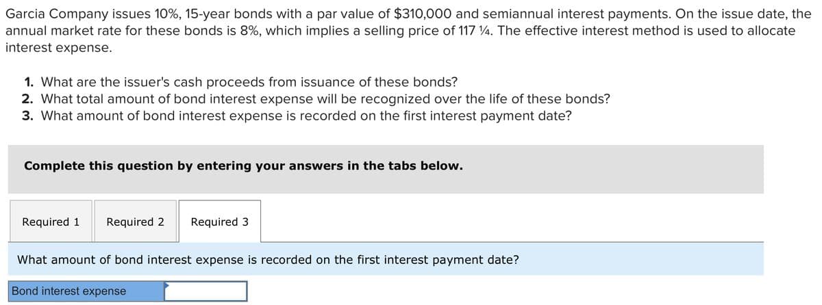 Garcia Company issues 10%, 15-year bonds with a par value of $310,000 and semiannual interest payments. On the issue date, the
annual market rate for these bonds is 8%, which implies a selling price of 117 %. The effective interest method is used to allocate
interest expense.
1. What are the issuer's cash proceeds from issuance of these bonds?
2. What total amount of bond interest expense will be recognized over the life of these bonds?
3. What amount of bond interest expense is recorded on the first interest payment date?
Complete this question by entering your answers in the tabs below.
Required 1 Required 2 Required 3
What amount of bond interest expense is recorded on the first interest payment date?
Bond interest expense