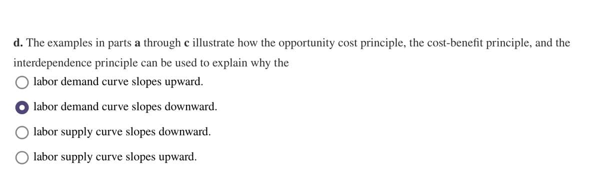 d. The examples in parts a through c illustrate how the opportunity cost principle, the cost-benefit principle, and the
interdependence principle can be used to explain why the
labor demand curve slopes upward.
labor demand curve slopes downward.
labor supply curve slopes downward.
O labor supply curve slopes upward.