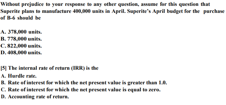 Without prejudice to your response to any other question, assume for this question that
Superite plans to manufacture 400,000 units in April. Superite’s April budget for the purchase
of B-6 should be
A. 378,000 units.
B. 778,000 units.
C. 822,000 units.
D. 408,000 units.
[5] The internal rate of return (IRR) is the
A. Hurdle rate.
B. Rate of interest for which the net present value is greater than 1.0.
C. Rate of interest for which the net present value is equal to zero.
D. Accounting rate of return.
