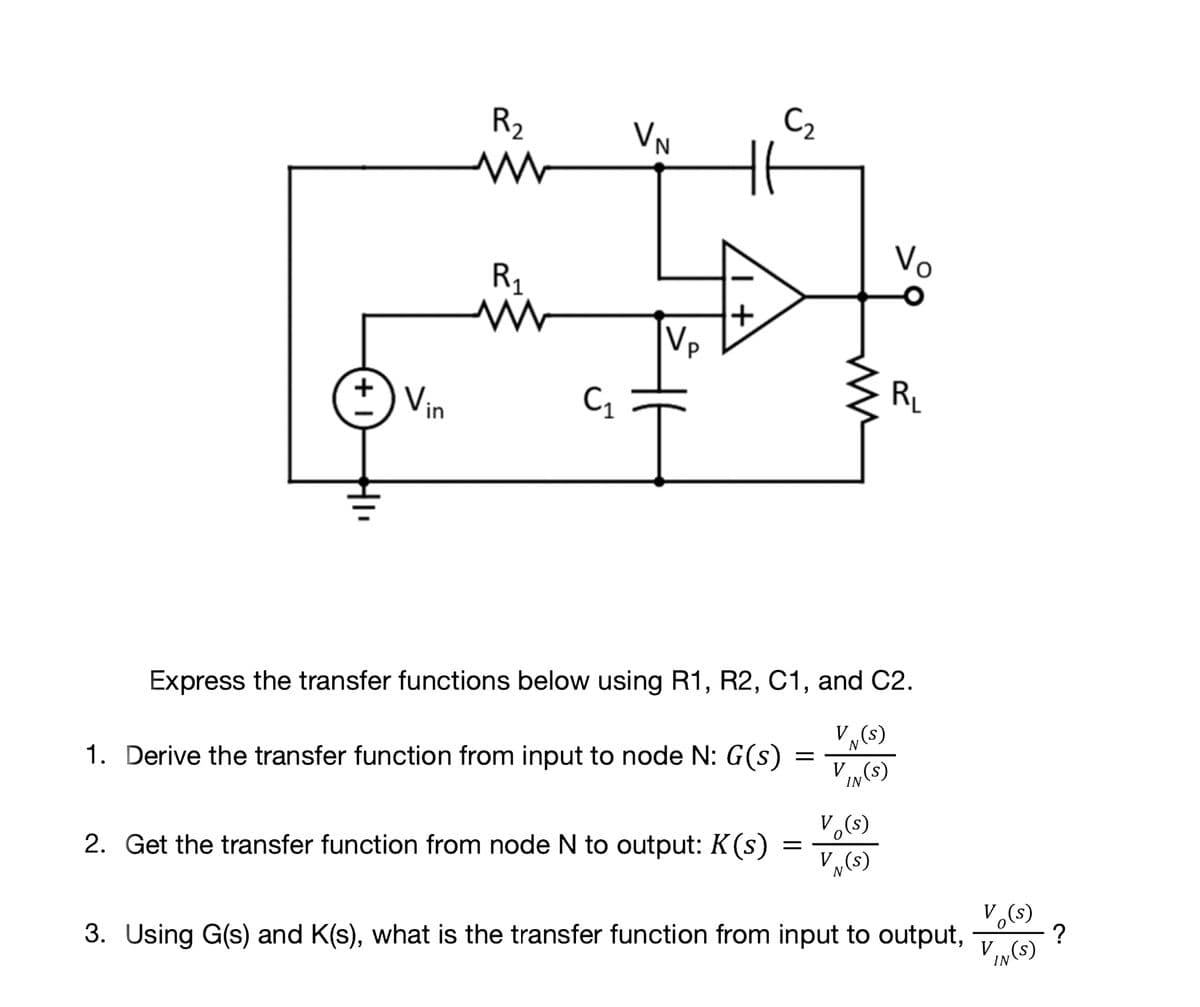 R2
VN
C2
Vo
R1
Vp
Vin
RL
Express the transfer functions below using R1, R2, C1, and C2.
V(s)
N
1. Derive the transfer function from input to node N: G(s)
V „(s)
IN
V.(s)
2. Get the transfer function from node N to output: K(s)
V„(s)
3. Using G(s) and K(s), what is the transfer function from input to output,
?
V
IN
(s)
+
