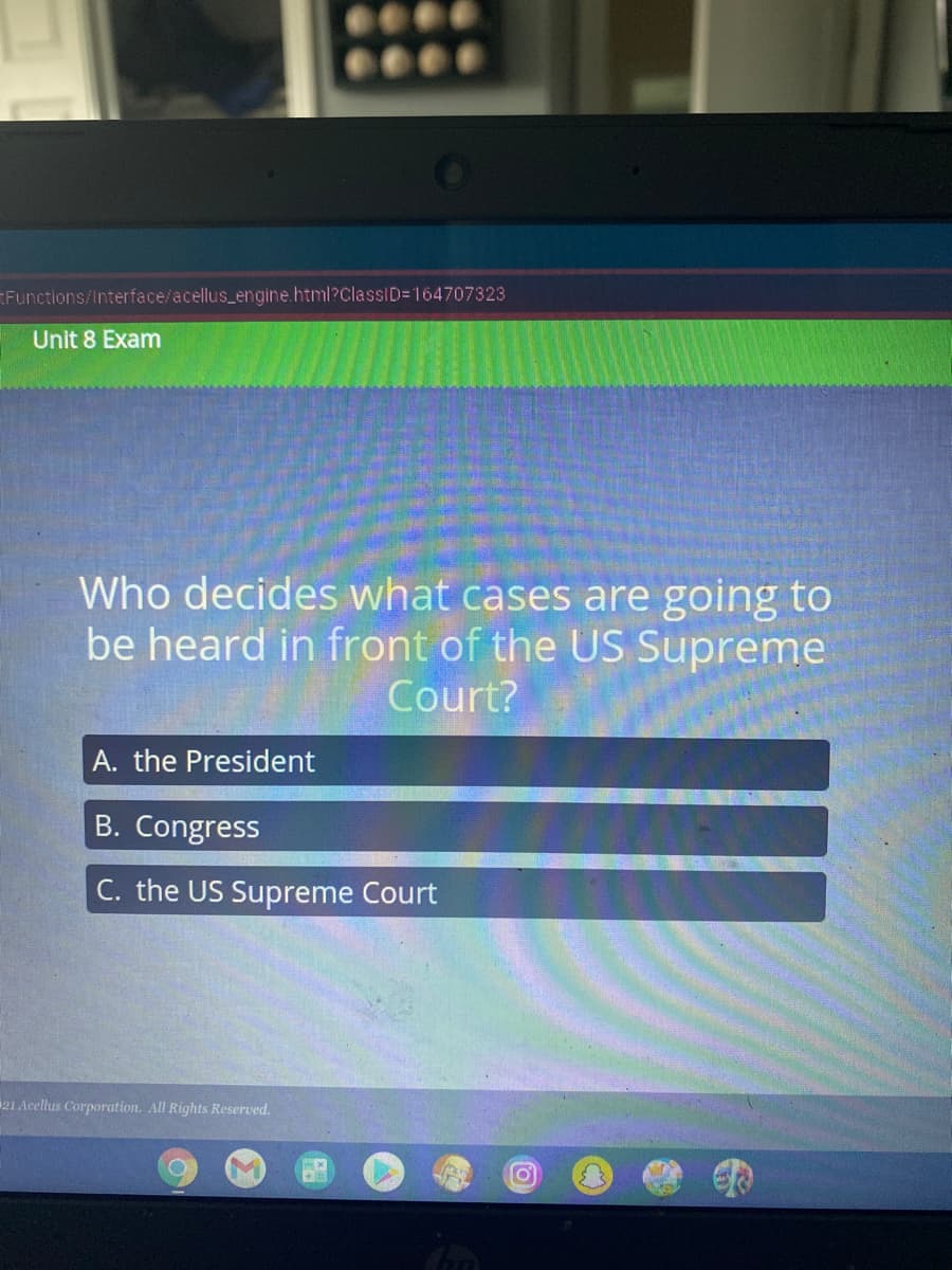 Functions/Interface/acellus_engine.html?ClassID=164707323
Unit 8 Exam
Who decides what cases are going to
be heard in front of the US Supreme
Court?
A. the President
B. Congress
C. the US Supreme Court
21 Acellus Corporation. All Rights Reserved.
