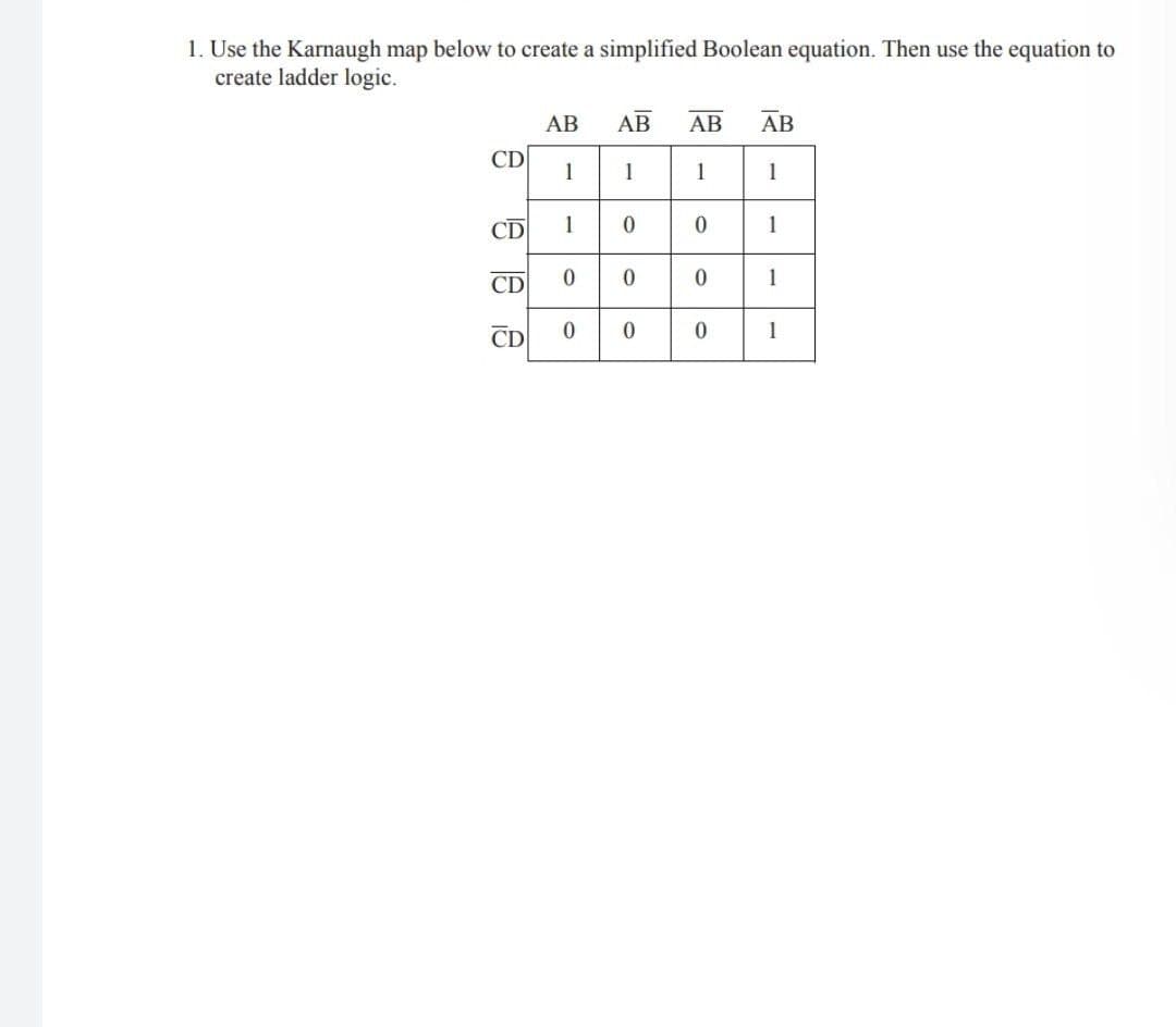 1. Use the Karnaugh map below to create a simplified Boolean equation. Then use the equation to
create ladder logic.
АВ
АВ
AB
AB
CD
1
1
1
1
CD
1
CD
1
CD
1
1.
