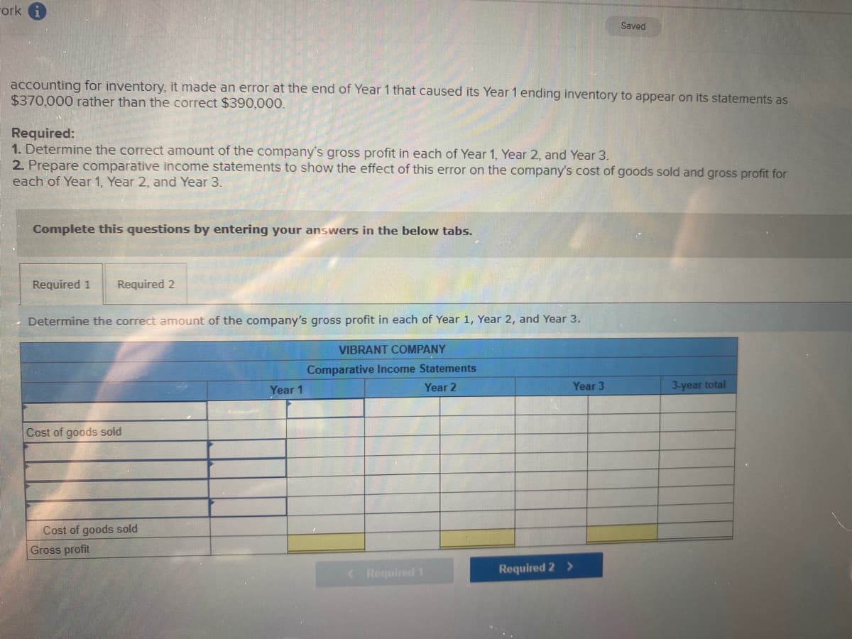 ork
Saved
accounting for inventory, it made an error at the end of Year 1 that caused its Year 1 ending inventory to appear on its statements as
$370,000 rather than the correct $390,000.
Required:
1. Determine the correct amount of the company's gross profit in each of Year 1, Year 2, and Year 3.
2. Prepare comparative income statements to show the effect of this error on the company's cost of goods sold and gross profit for
each of Year 1, Year 2, and Year 3.
Complete this questions by entering your answers in the below tabs.
Required 1
Required 2
Determine the correct amount of the company's gross profit in each of Year 1, Year 2, and Year 3.
VIBRANT COMPANY
Comparative Income Statements
Year 1
Year 2
Year 3
3-year total
Cost of goods sold
Cost of goods sold
Gross profit
< Required 1
Required 2 >
