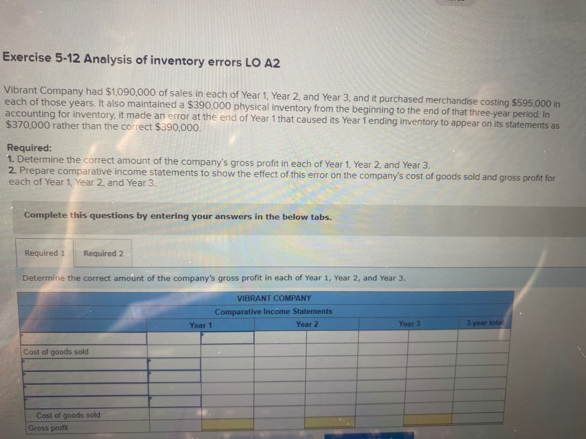 Exercise 5-12 Analysis of inventory errors LO A2
Vibrant Company had $1,090,000 of sales in each of Year 1, Year 2, and Year 3, and it purchased merchandise costing $595,000 in
each of those years. It also maintained a $390,000 physical inventory from the beginning to the end of that three-year period. In
accounting for inventory, it made an error at the end of Year 1 that caused its Year 1 ending inventory to appear on its statements as
$370,000 rather than the correct $390,000.
Required:
1. Determine the correct amount of the company's gross profit in each of Year 1, Year 2, and Year 3.
2. Prepare comparative income statements to show the effect of this error on the company's cost of goods sold and gross profit for
each of Year 1, Year 2, and Year 3.
Complete this questions by entering your answers in the below tabs.
Required 1
Required 2
Determine the correct amount of the company's gross profit in each of Year 1, Year 2, and Year 3.
VIBRANT COMPANY
Comparative Incóme Statements
Year 1
Year 2
Year 3
3-year total
Cost of goods sold
Cost of goods sold
Gross profit
