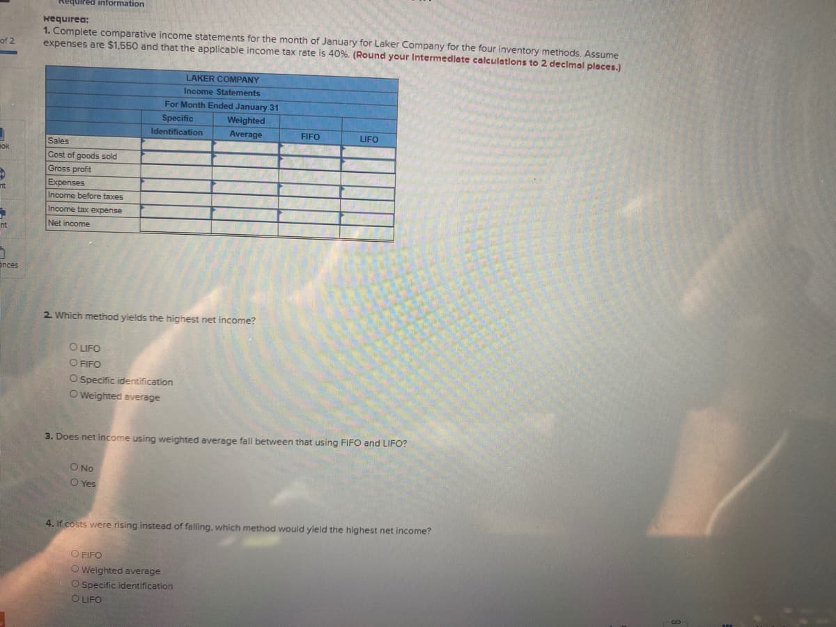 Required information
Kequirea:
1. Complete comparative income statements for the month of January for Laker Company for the four inventory methods. Assume
expenses are $1,550 and that the applicable income tax rate is 40%. (Round your Intermedlate calculations to 2 declmal places.)
of 2
LAKER COMPANY
Income Statements
For Month Ended January 31
Specific
Weighted
Identification
Average
FIFO
LIFO
Sales
ok
Cost of goods sold
Gross profit
Expenses
nt
Income before taxes
Income tax expense
Net income
nt
ences
2. Which method yields the highest net income?
O LIFO
O FIFO
O Specific identification
O Weighted average
3. Does net income using weighted average fall between that using FIFO and LIFO?
O No
O Yes
4. If costs were rising instead of falling, which method would yield the highest net income?
O FIFO
O Weighted average
O Specific identification
O LIFO
