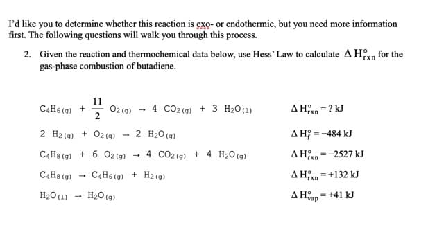 I'd like you to determine whether this reaction is exo- or endothermic, but you need more information
first. The following questions will walk you through this process.
2. Given the reaction and thermochemical data below, use Hess' Law to calculate A Hxn for the
gas-phase combustion of butadiene.
11
C4H6 (g) +
O2 (g)
2
4 CO2 (g) + 3 H20(1)
AHn =? kJ
rxn
2 H2 (g) + 02 (g)
2 H20 (g)
A H; = -484 kJ
C4H8 (g)
+ 6 02 (9)
4 CO2 (g) + 4 H2O(g)
-2527 kJ
C4H8 (g)
C4H6 (g) + H2 (g)
A Han =+132 kJ
'rxn
H2O (1)
H20 (g)
A Han = +41 kJ
vap
