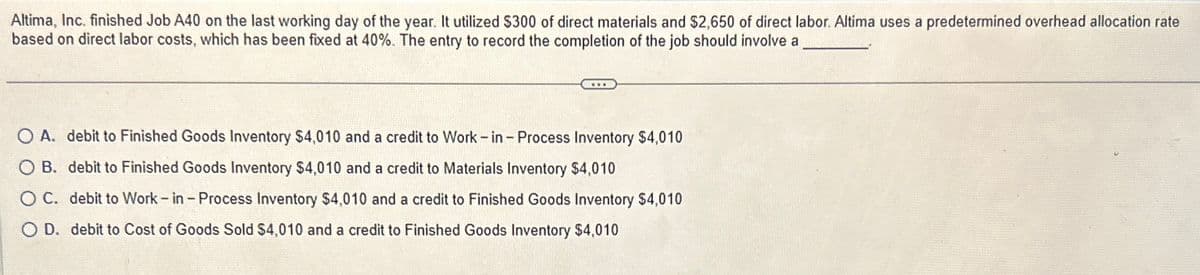 Altima, Inc. finished Job A40 on the last working day of the year. It utilized $300 of direct materials and $2,650 of direct labor. Altima uses a predetermined overhead allocation rate
based on direct labor costs, which has been fixed at 40%. The entry to record the completion of the job should involve a
O A. debit to Finished Goods Inventory $4,010 and a credit to Work-in - Process Inventory $4,010
OB. debit to Finished Goods Inventory $4,010 and a credit to Materials Inventory $4,010
O C. debit to Work-in - Process Inventory $4,010 and a credit to Finished Goods Inventory $4,010
O D. debit to Cost of Goods Sold $4,010 and a credit to Finished Goods Inventory $4,010