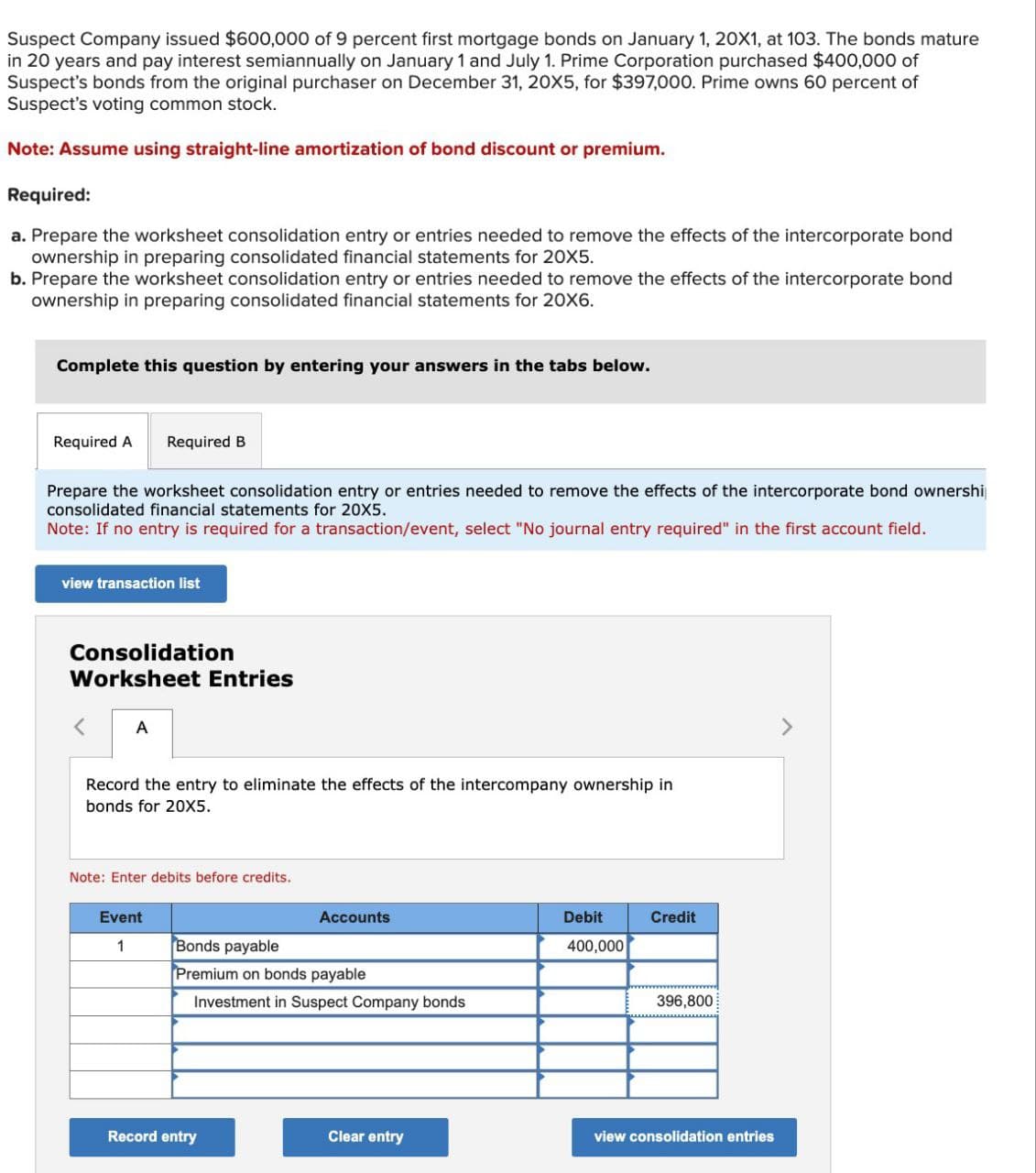 Suspect Company issued $600,000 of 9 percent first mortgage bonds on January 1, 20X1, at 103. The bonds mature
in 20 years and pay interest semiannually on January 1 and July 1. Prime Corporation purchased $400,000 of
Suspect's bonds from the original purchaser on December 31, 20X5, for $397,000. Prime owns 60 percent of
Suspect's voting common stock.
Note: Assume using straight-line amortization of bond discount or premium.
Required:
a. Prepare the worksheet consolidation entry or entries needed to remove the effects of the intercorporate bond
ownership in preparing consolidated financial statements for 20X5.
b. Prepare the worksheet consolidation entry or entries needed to remove the effects of the intercorporate bond
ownership in preparing consolidated financial statements for 20X6.
Complete this question by entering your answers in the tabs below.
Required A
Required B
Prepare the worksheet consolidation entry or entries needed to remove the effects of the intercorporate bond ownershi
consolidated financial statements for 20X5.
Note: If no entry is required for a transaction/event, select "No journal entry required" in the first account field.
view transaction list
Consolidation
Worksheet Entries
A
Record the entry to eliminate the effects of the intercompany ownership in
bonds for 20X5.
Note: Enter debits before credits.
Event
Accounts
1
Bonds payable
Premium on bonds payable
Investment in Suspect Company bonds
Debit
400,000
Credit
396,800
Record entry
Clear entry
view consolidation entries